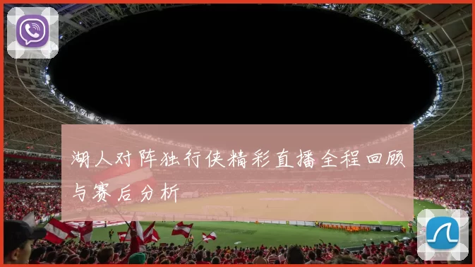 湖人对阵独行侠精彩直播全程回顾与赛后分析