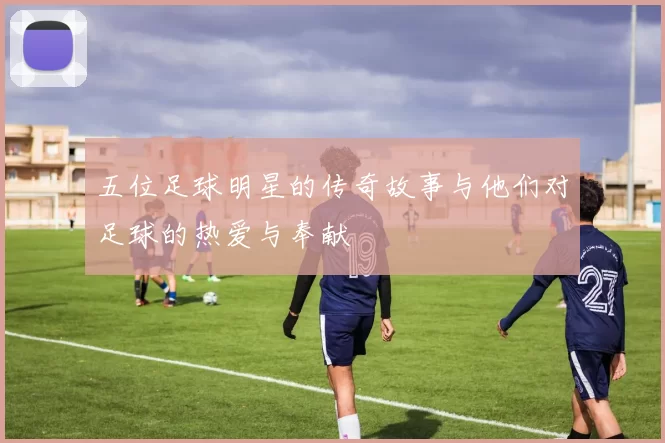五位足球明星的传奇故事与他们对足球的热爱与奉献