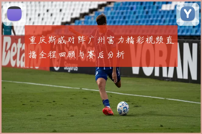 重庆斯威对阵广州富力精彩视频直播全程回顾与赛后分析
