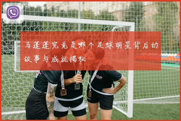 马蓬蓬究竟是哪个足球明星背后的故事与成就揭秘