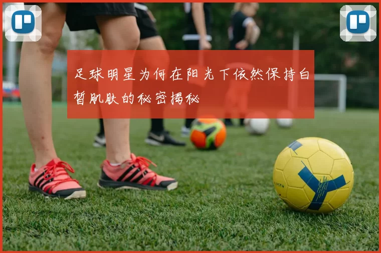足球明星为何在阳光下依然保持白皙肌肤的秘密揭秘