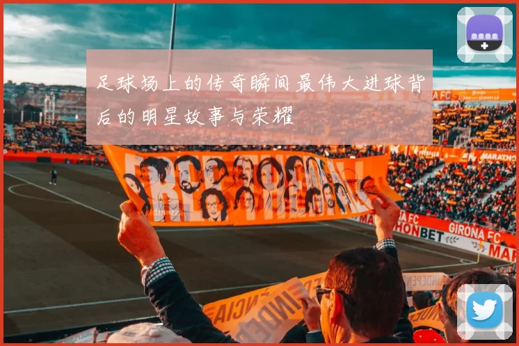 足球场上的传奇瞬间最伟大进球背后的明星故事与荣耀