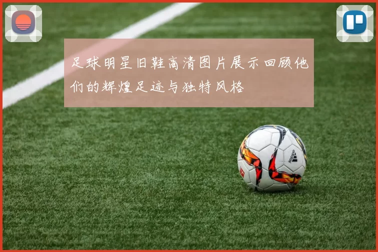 足球明星旧鞋高清图片展示回顾他们的辉煌足迹与独特风格