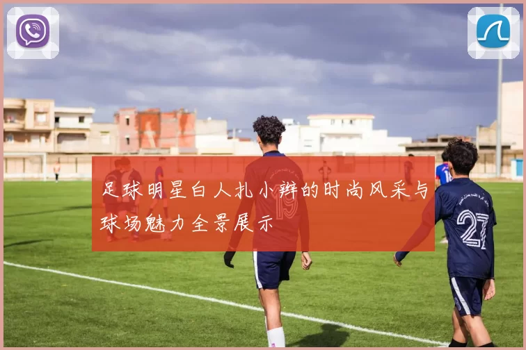 足球明星白人扎小辫的时尚风采与球场魅力全景展示