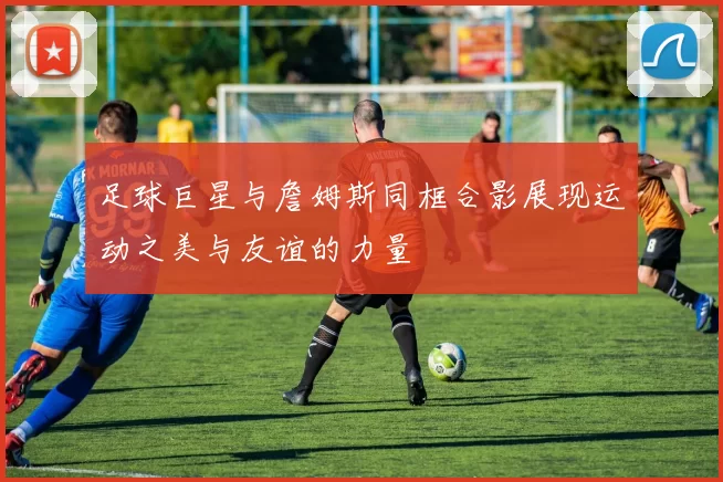 足球巨星与詹姆斯同框合影展现运动之美与友谊的力量