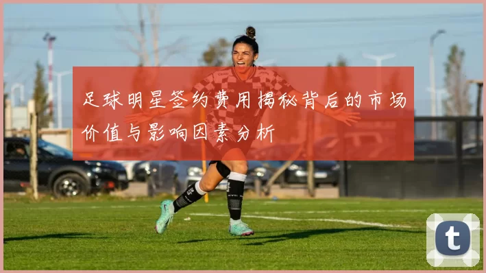 足球明星签约费用揭秘背后的市场价值与影响因素分析