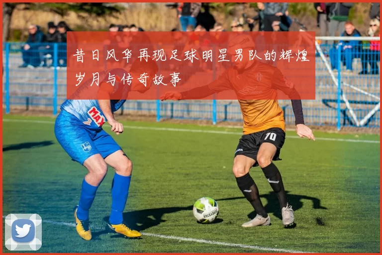 昔日风华再现足球明星男队的辉煌岁月与传奇故事