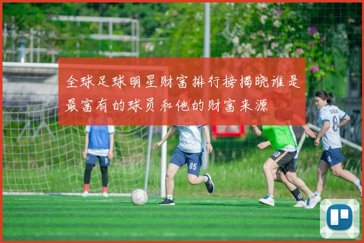 全球足球明星财富排行榜揭晓谁是最富有的球员和他的财富来源