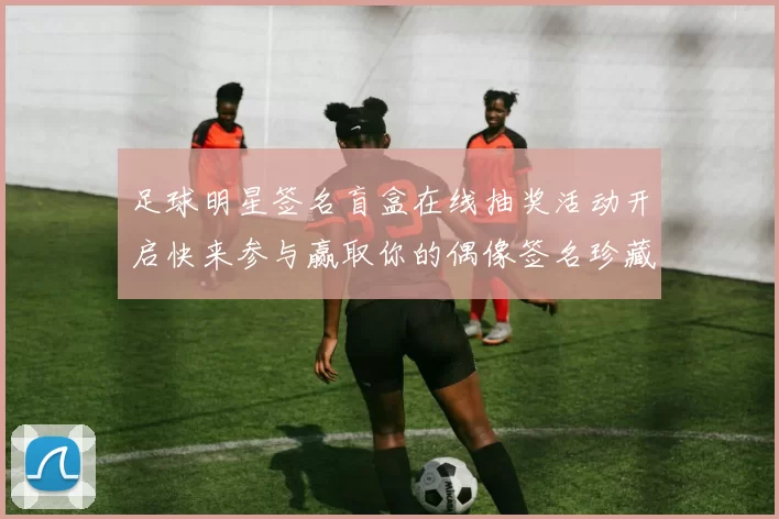 足球明星签名盲盒在线抽奖活动开启快来参与赢取你的偶像签名珍藏品