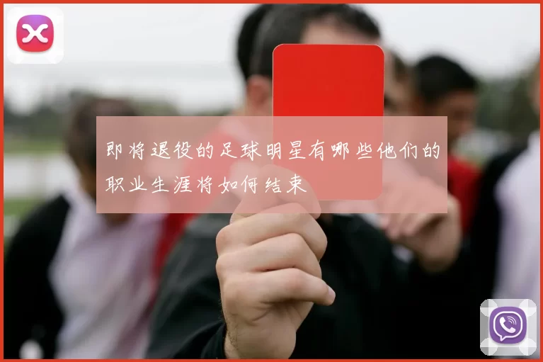 即将退役的足球明星有哪些他们的职业生涯将如何结束