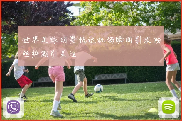 世界足球明星抵达机场瞬间引发粉丝热潮引关注