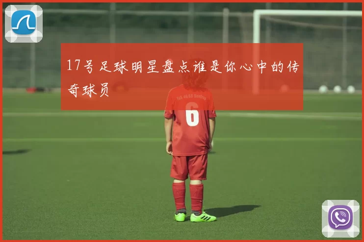 17号足球明星盘点谁是你心中的传奇球员