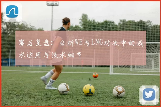 赛后复盘：分析WE与LNG对决中的战术运用与技术细节
