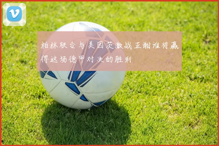 柏林联合与美因茨激战正酣谁将赢得这场德甲对决的胜利