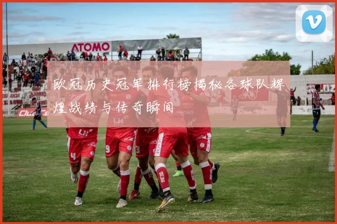 欧冠历史冠军排行榜揭秘各球队辉煌战绩与传奇瞬间
