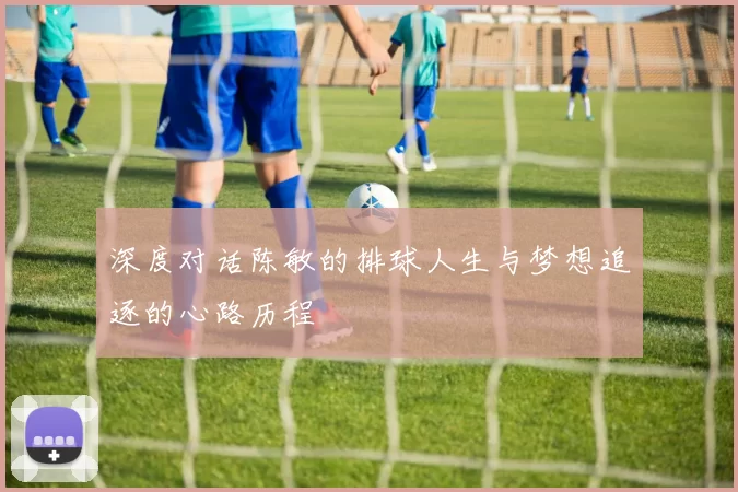 深度对话陈敏的排球人生与梦想追逐的心路历程