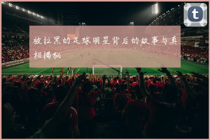被拉黑的足球明星背后的故事与真相揭秘