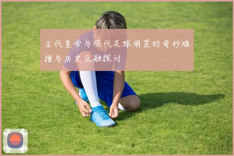 古代皇帝与现代足球明星的奇妙碰撞与历史交融探讨