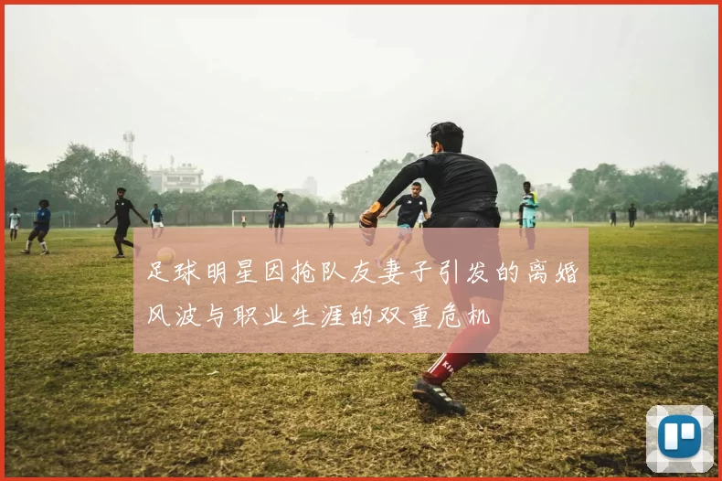 足球明星因抢队友妻子引发的离婚风波与职业生涯的双重危机