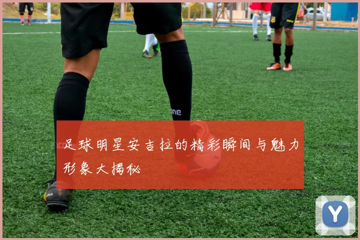 足球明星安吉拉的精彩瞬间与魅力形象大揭秘