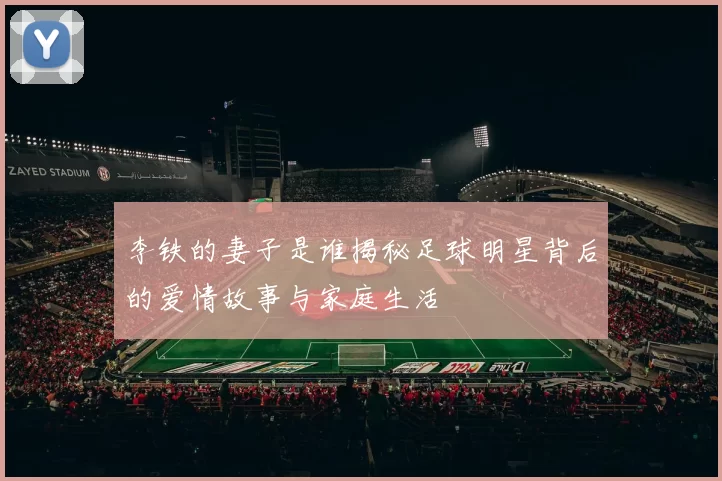 李铁的妻子是谁揭秘足球明星背后的爱情故事与家庭生活