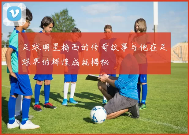足球明星梅西的传奇故事与他在足球界的辉煌成就揭秘