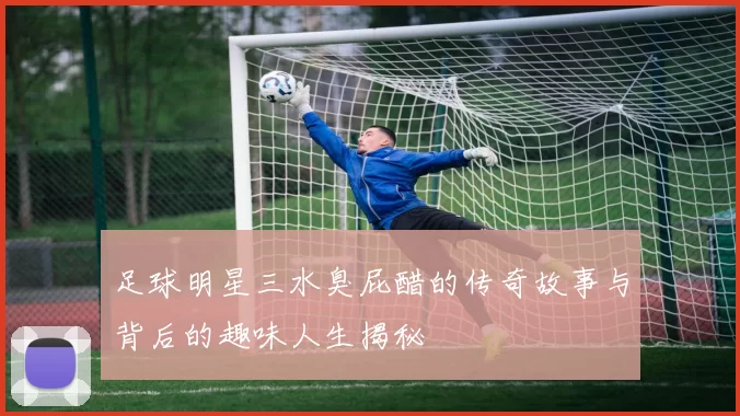 足球明星三水臭屁醋的传奇故事与背后的趣味人生揭秘