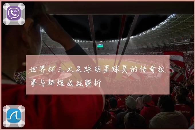 世界杯三大足球明星球员的传奇故事与辉煌成就解析