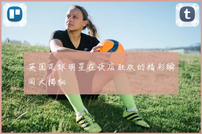 英国足球明星在夜店狂欢的精彩瞬间大揭秘