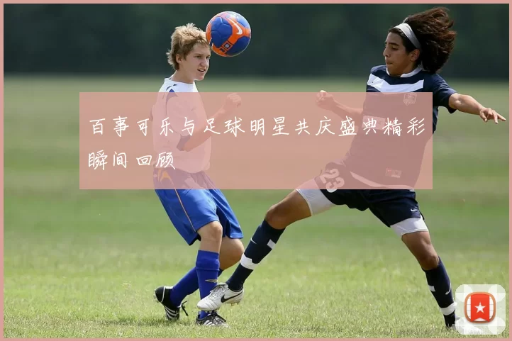 百事可乐与足球明星共庆盛典精彩瞬间回顾