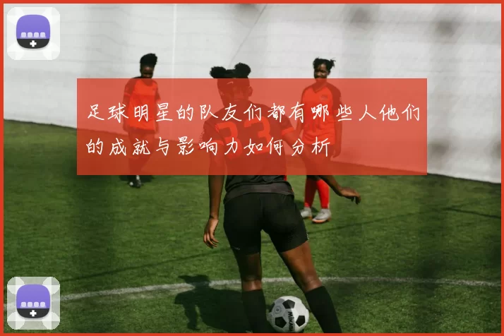 足球明星的队友们都有哪些人他们的成就与影响力如何分析