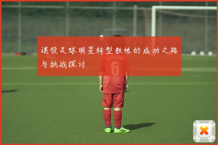 退役足球明星转型教练的成功之路与挑战探讨