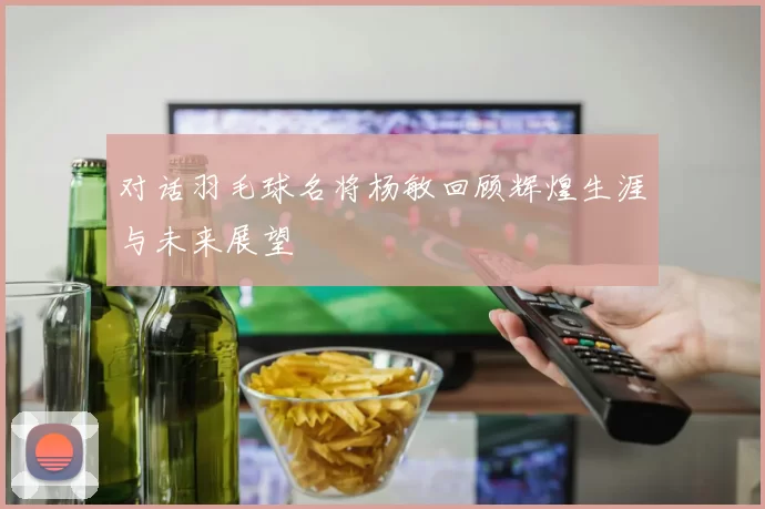 对话羽毛球名将杨敏回顾辉煌生涯与未来展望