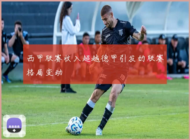 西甲联赛收入超越德甲引发的联赛格局变动