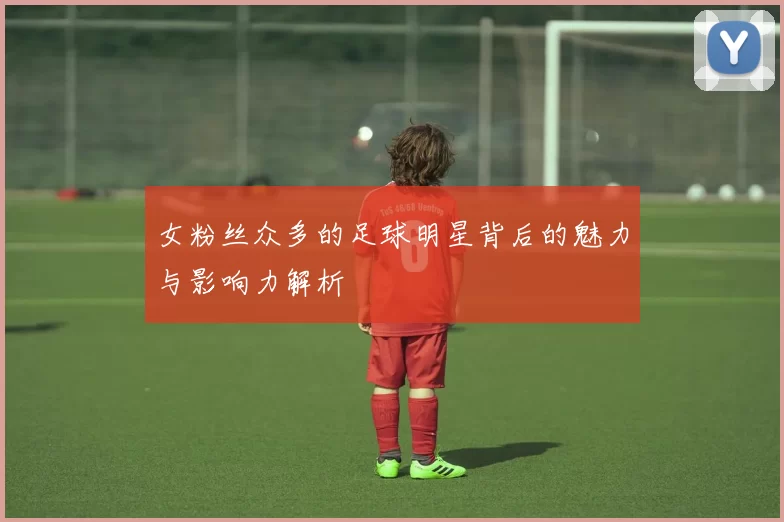 女粉丝众多的足球明星背后的魅力与影响力解析