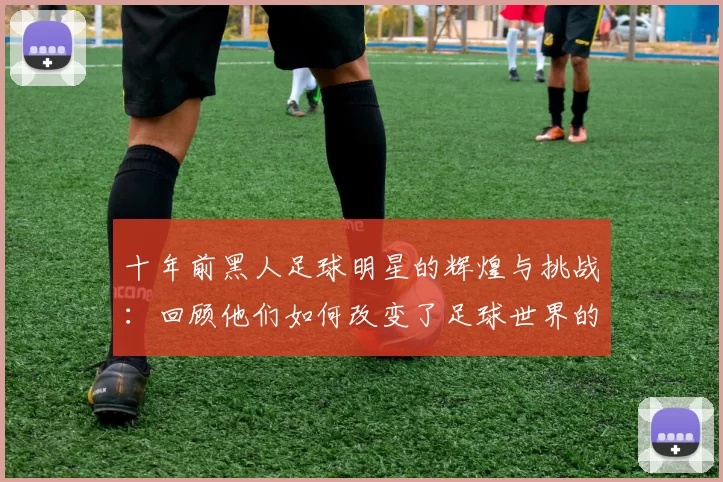 十年前黑人足球明星的辉煌与挑战：回顾他们如何改变了足球世界的面貌