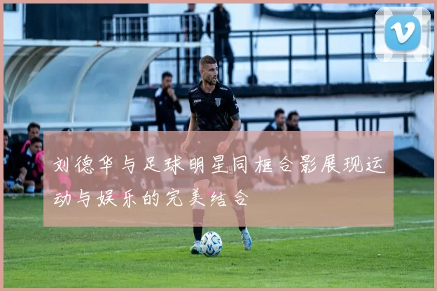 刘德华与足球明星同框合影展现运动与娱乐的完美结合