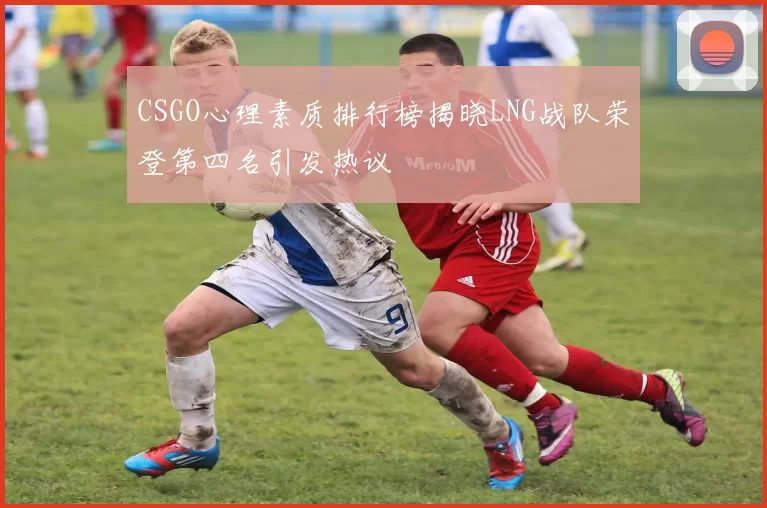 CSGO心理素质排行榜揭晓LNG战队荣登第四名引发热议