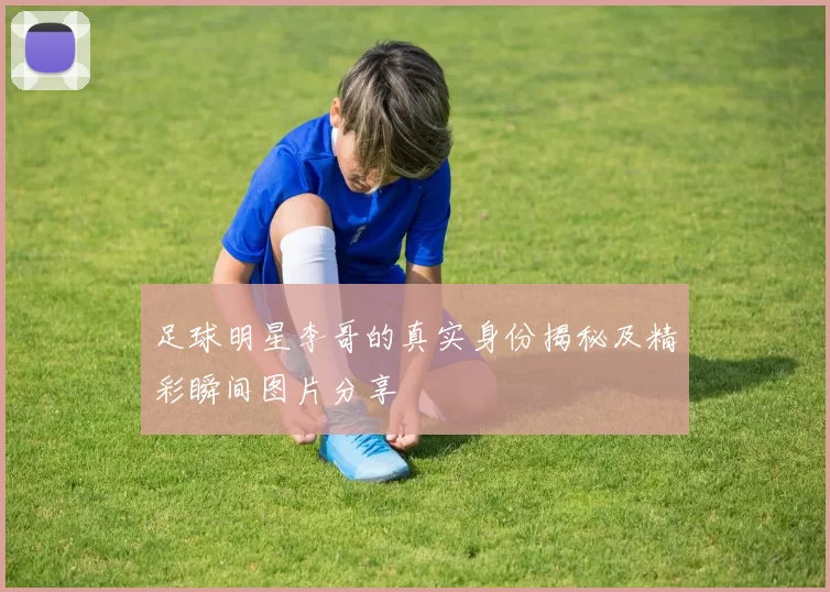 足球明星李哥的真实身份揭秘及精彩瞬间图片分享