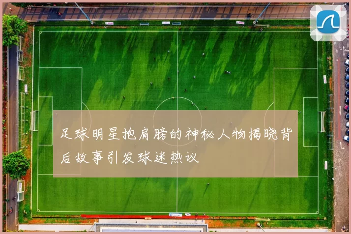 足球明星抱肩膀的神秘人物揭晓背后故事引发球迷热议