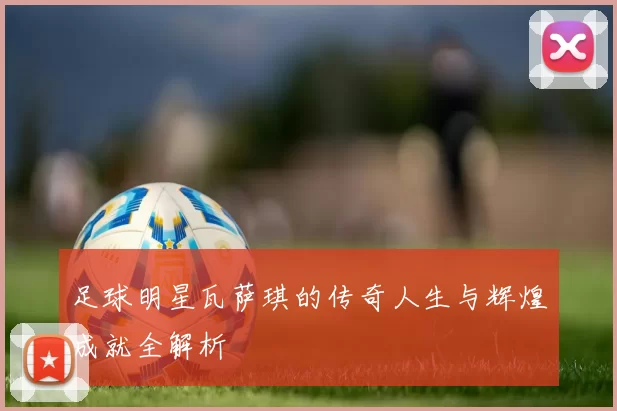 足球明星瓦萨琪的传奇人生与辉煌成就全解析