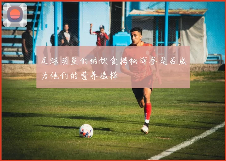 足球明星们的饮食揭秘海参是否成为他们的营养选择