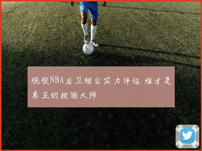 现役NBA后卫综合实力评估 谁才是真正的控场大师