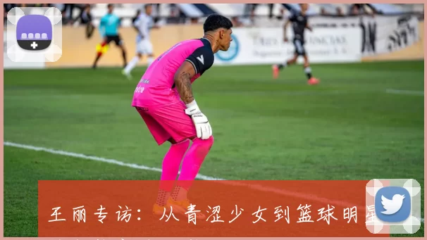 王丽专访：从青涩少女到篮球明星的成长之路回顾