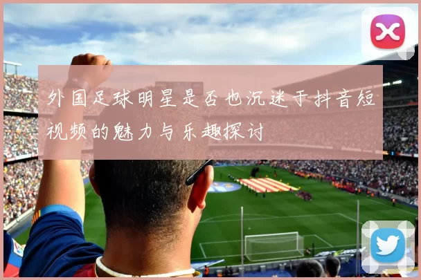 外国足球明星是否也沉迷于抖音短视频的魅力与乐趣探讨