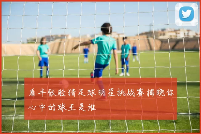 看半张脸猜足球明星挑战赛揭晓你心中的球王是谁