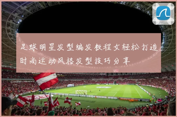 足球明星发型编发教程女轻松打造时尚运动风格发型技巧分享
