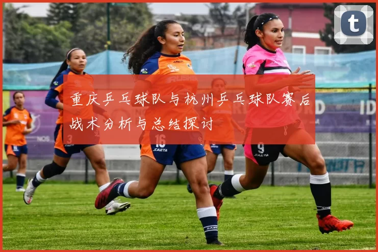 重庆乒乓球队与杭州乒乓球队赛后战术分析与总结探讨