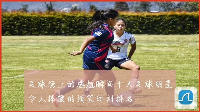 足球场上的尴尬瞬间十大足球明星令人捧腹的搞笑时刻排名
