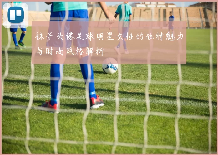 袜子头像足球明星女性的独特魅力与时尚风格解析